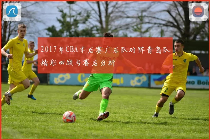2017年CBA季后赛广东队对阵青岛队精彩回顾与赛后分析