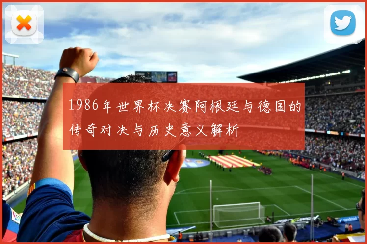 1986年世界杯决赛阿根廷与德国的传奇对决与历史意义解析