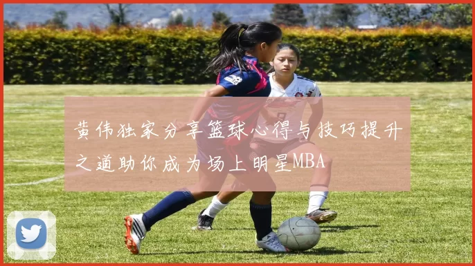 黄伟独家分享篮球心得与技巧提升之道助你成为场上明星MBA