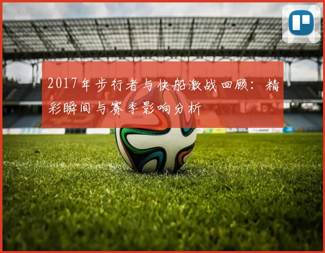 2017年步行者与快船激战回顾：精彩瞬间与赛季影响分析