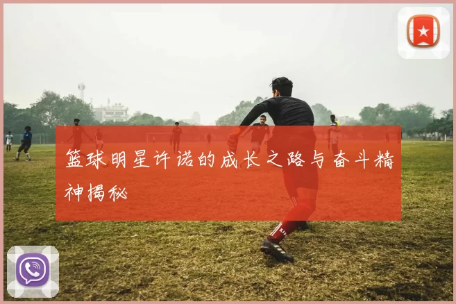 篮球明星许诺的成长之路与奋斗精神揭秘