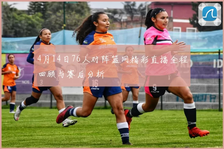 4月14日76人对阵篮网精彩直播全程回顾与赛后分析