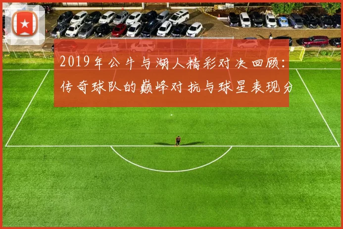 2019年公牛与湖人精彩对决回顾：传奇球队的巅峰对抗与球星表现分析