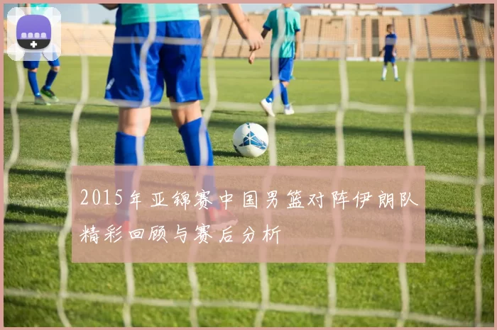 2015年亚锦赛中国男篮对阵伊朗队精彩回顾与赛后分析