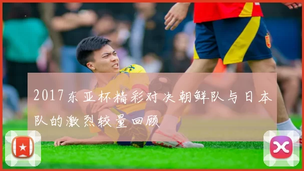 2017东亚杯精彩对决朝鲜队与日本队的激烈较量回顾