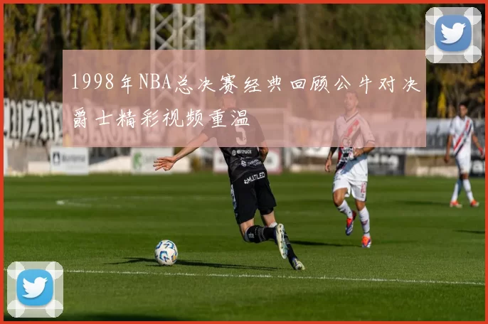 1998年NBA总决赛经典回顾公牛对决爵士精彩视频重温