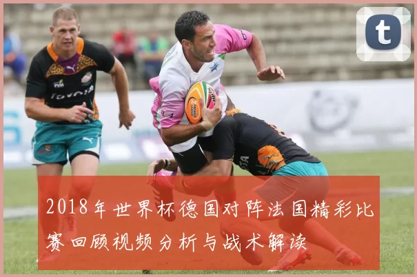 2018年世界杯德国对阵法国精彩比赛回顾视频分析与战术解读
