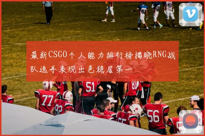 最新CSGO个人能力排行榜揭晓RNG战队选手表现出色稳居第一